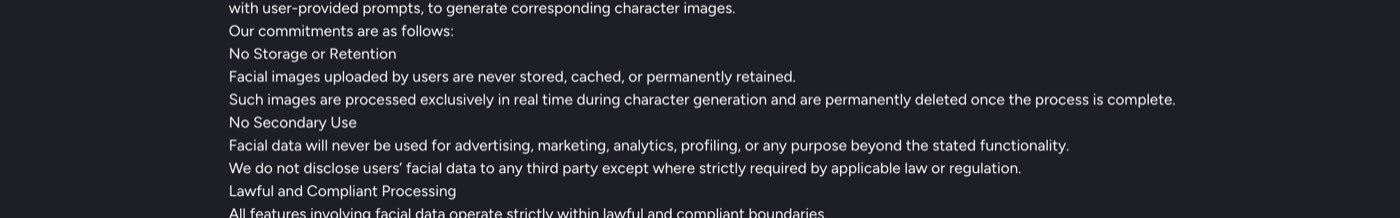 MagicLight AI's privacy policy on September 27, 2026: No Storage or Retention. Facial images uploaded by users are never stored, cached, or permanently retained. Such images are processed exclusively in real time during character generation and are permanently deleted once the process is complete. No Secondary Use.